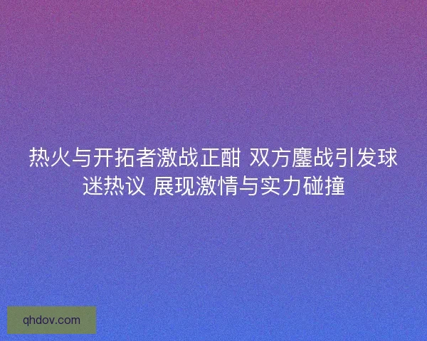热火与开拓者激战正酣 双方鏖战引发球迷热议 展现激情与实力碰撞
