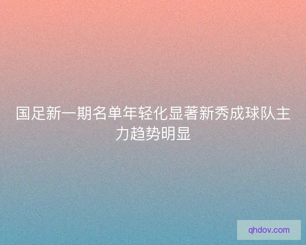 国足新一期名单年轻化显著新秀成球队主力趋势明显